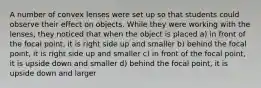 A number of convex lenses were set up so that students could observe their effect on objects. While they were working with the lenses, they noticed that when the object is placed a) in front of the focal point, it is right side up and smaller b) behind the focal point, it is right side up and smaller c) in front of the focal point, it is upside down and smaller d) behind the focal point, it is upside down and larger