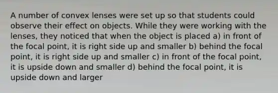 A number of convex lenses were set up so that students could observe their effect on objects. While they were working with the lenses, they noticed that when the object is placed a) in front of the focal point, it is right side up and smaller b) behind the focal point, it is right side up and smaller c) in front of the focal point, it is upside down and smaller d) behind the focal point, it is upside down and larger