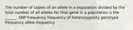 The number of copies of an allele in a population divided by the total number of all alleles for that gene in a population is the ______. SNP frequency frequency of heterozygosity genotype frequency allele frequency