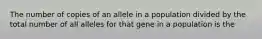 The number of copies of an allele in a population divided by the total number of all alleles for that gene in a population is the