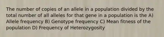 The number of copies of an allele in a population divided by the total number of all alleles for that gene in a population is the A) Allele frequency B) Genotype frequency C) Mean fitness of the population D) Frequency of Heterozygosity