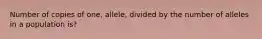 Number of copies of one, allele, divided by the number of alleles in a population is?