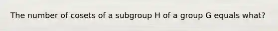 The number of cosets of a subgroup H of a group G equals what?