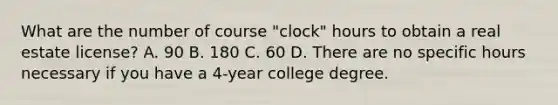 What are the number of course "clock" hours to obtain a real estate license? A. 90 B. 180 C. 60 D. There are no specific hours necessary if you have a 4-year college degree.