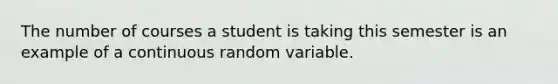 The number of courses a student is taking this semester is an example of a continuous random variable.