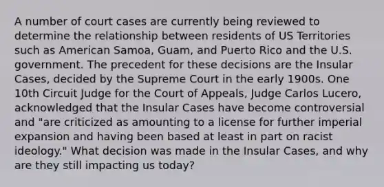 A number of court cases are currently being reviewed to determine the relationship between residents of US Territories such as American Samoa, Guam, and Puerto Rico and the U.S. government. The precedent for these decisions are the Insular Cases, decided by the Supreme Court in the early 1900s. One 10th Circuit Judge for the Court of Appeals, Judge Carlos Lucero, acknowledged that the Insular Cases have become controversial and "are criticized as amounting to a license for further imperial expansion and having been based at least in part on racist ideology." What decision was made in the Insular Cases, and why are they still impacting us today?