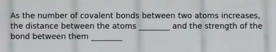 As the number of <a href='https://www.questionai.com/knowledge/kWply8IKUM-covalent-bonds' class='anchor-knowledge'>covalent bonds</a> between two atoms increases, the distance between the atoms ________ and the strength of the bond between them ________