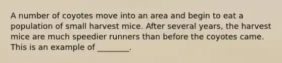 A number of coyotes move into an area and begin to eat a population of small harvest mice. After several years, the harvest mice are much speedier runners than before the coyotes came. This is an example of ________.