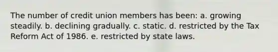 The number of credit union members has been: a. growing steadily. b. declining gradually. c. static. d. restricted by the Tax Reform Act of 1986. e. restricted by state laws.