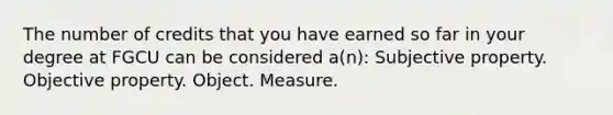 The number of credits that you have earned so far in your degree at FGCU can be considered a(n): Subjective property. Objective property. Object. Measure.