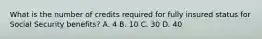 What is the number of credits required for fully insured status for Social Security benefits? A. 4 B. 10 C. 30 D. 40