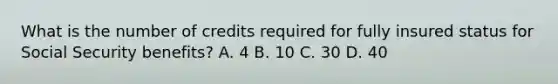 What is the number of credits required for fully insured status for Social Security benefits? A. 4 B. 10 C. 30 D. 40