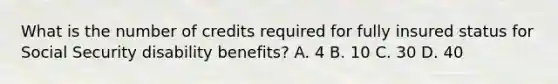 What is the number of credits required for fully insured status for Social Security disability benefits? A. 4 B. 10 C. 30 D. 40