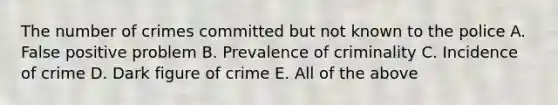 The number of crimes committed but not known to the police A. False positive problem B. Prevalence of criminality C. Incidence of crime D. Dark figure of crime E. All of the above