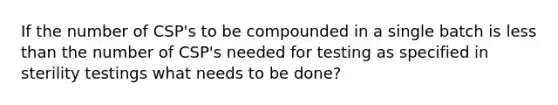 If the number of CSP's to be compounded in a single batch is less than the number of CSP's needed for testing as specified in sterility testings what needs to be done?