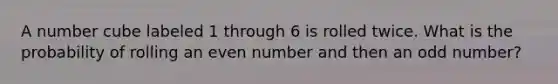 A number cube labeled 1 through 6 is rolled twice. What is the probability of rolling an <a href='https://www.questionai.com/knowledge/ki4hctpp5V-even-number' class='anchor-knowledge'>even number</a> and then an <a href='https://www.questionai.com/knowledge/kEoqoLK8XQ-odd-number' class='anchor-knowledge'>odd number</a>?