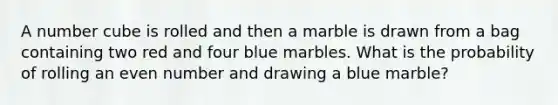 A number cube is rolled and then a marble is drawn from a bag containing two red and four blue marbles. What is the probability of rolling an even number and drawing a blue marble?