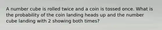 A number cube is rolled twice and a coin is tossed once. What is the probability of the coin landing heads up and the number cube landing with 2 showing both times?