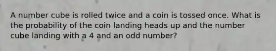 A number cube is rolled twice and a coin is tossed once. What is the probability of the coin landing heads up and the number cube landing with a 4 and an odd number?