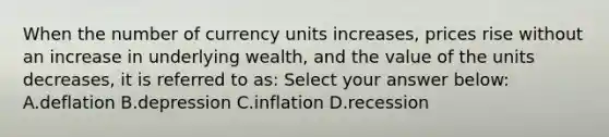 When the number of currency units increases, prices rise without an increase in underlying wealth, and the value of the units decreases, it is referred to as: Select your answer below: A.deflation B.depression C.inflation D.recession