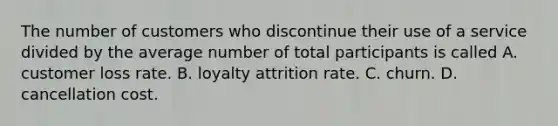 The number of customers who discontinue their use of a service divided by the average number of total participants is called A. customer loss rate. B. loyalty attrition rate. C. churn. D. cancellation cost.