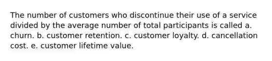 The number of customers who discontinue their use of a service divided by the average number of total participants is called a. churn. b. customer retention. c. customer loyalty. d. cancellation cost. e. customer lifetime value.