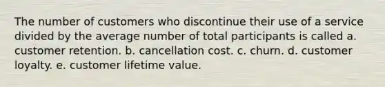 The number of customers who discontinue their use of a service divided by the average number of total participants is called a. customer retention. b. cancellation cost. c. churn. d. customer loyalty. e. customer lifetime value.