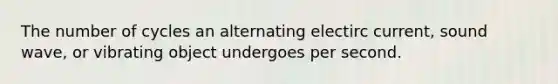 The number of cycles an alternating electirc current, sound wave, or vibrating object undergoes per second.