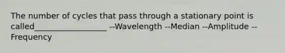 The number of cycles that pass through a stationary point is called__________________ --Wavelength --Median --Amplitude --Frequency