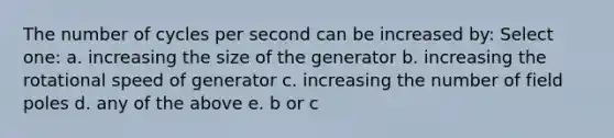 The number of cycles per second can be increased by: Select one: a. increasing the size of the generator b. increasing the rotational speed of generator c. increasing the number of field poles d. any of the above e. b or c