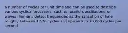 a number of cycles per unit time and can be used to describe various cyclical processes, such as rotation, oscillations, or waves. Humans detect frequencies as the sensation of tone roughly between 12-20 cycles and upwards to 20,000 cycles per second