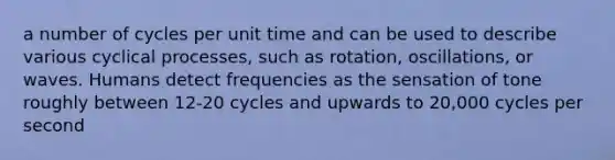 a number of cycles per unit time and can be used to describe various cyclical processes, such as rotation, oscillations, or waves. Humans detect frequencies as the sensation of tone roughly between 12-20 cycles and upwards to 20,000 cycles per second