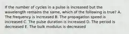 If the number of cycles in a pulse is increased but the wavelength remains the same, which of the following is true? A. The frequency is increased B. The propagation speed is increased C. The pulse duration is increased D. The period is decreased E. The bulk modulus is decreased