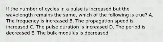 If the number of cycles in a pulse is increased but the wavelength remains the same, which of the following is true? A. The frequency is increased B. The propagation speed is increased C. The pulse duration is increased D. The period is decreased E. The bulk modulus is decreased