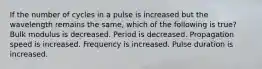 If the number of cycles in a pulse is increased but the wavelength remains the same, which of the following is true? Bulk modulus is decreased. Period is decreased. Propagation speed is increased. Frequency is increased. Pulse duration is increased.