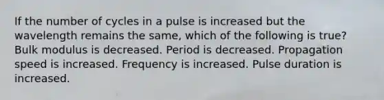 If the number of cycles in a pulse is increased but the wavelength remains the same, which of the following is true? Bulk modulus is decreased. Period is decreased. Propagation speed is increased. Frequency is increased. Pulse duration is increased.