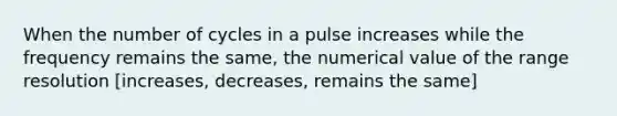 When the number of cycles in a pulse increases while the frequency remains the same, the numerical value of the range resolution [increases, decreases, remains the same]