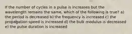 If the number of cycles in a pulse is increases but the wavelength remains the same, which of the following is true? a) the period is decreased b) the frequency is increased c) the propagation speed is increased d) the bulk modulus is decreased e) the pulse duration is increased