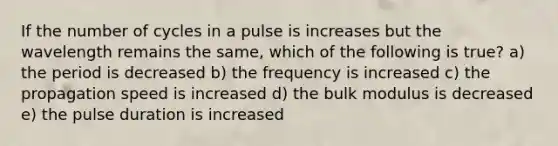 If the number of cycles in a pulse is increases but the wavelength remains the same, which of the following is true? a) the period is decreased b) the frequency is increased c) the propagation speed is increased d) the bulk modulus is decreased e) the pulse duration is increased