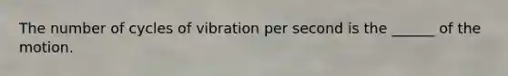 The number of cycles of vibration per second is the ______ of the motion.