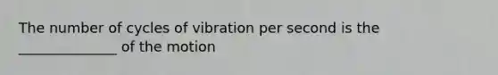 The number of cycles of vibration per second is the ______________ of the motion