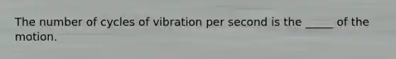 The number of cycles of vibration per second is the _____ of the motion.