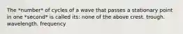 The *number* of cycles of a wave that passes a stationary point in one *second* is called its: none of the above crest. trough. wavelength. frequency