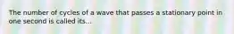 The number of cycles of a wave that passes a stationary point in one second is called its...