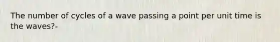 The number of cycles of a wave passing a point per unit time is the waves?-