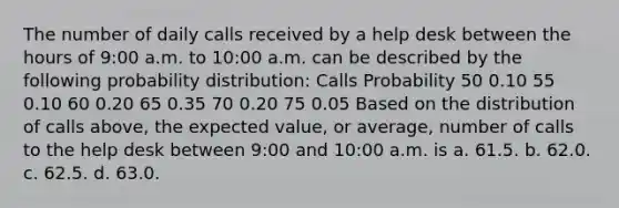 The number of daily calls received by a help desk between the hours of 9:00 a.m. to 10:00 a.m. can be described by the following probability distribution: Calls Probability 50 0.10 55 0.10 60 0.20 65 0.35 70 0.20 75 0.05 Based on the distribution of calls above, the expected value, or average, number of calls to the help desk between 9:00 and 10:00 a.m. is a. 61.5. b. 62.0. c. 62.5. d. 63.0.