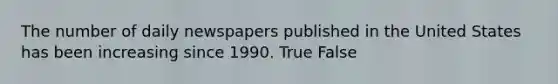 The number of daily newspapers published in the United States has been increasing since 1990. True False