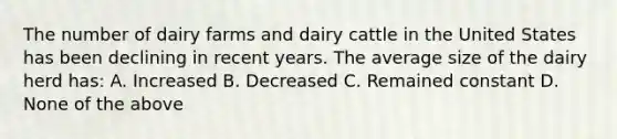 The number of dairy farms and dairy cattle in the United States has been declining in recent years. The average size of the dairy herd has: A. Increased B. Decreased C. Remained constant D. None of the above