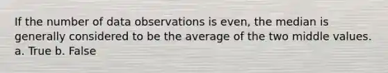 If the number of data observations is even, the median is generally considered to be the average of the two middle values. a. True b. False