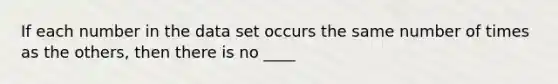 If each number in the data set occurs the same number of times as the others, then there is no ____